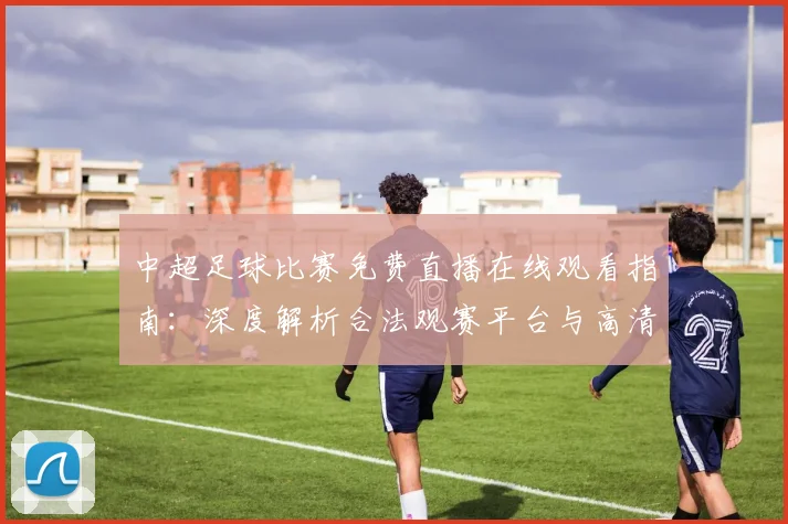 中超足球比赛免费直播在线观看指南：深度解析合法观赛平台与高清流畅技巧_20260611140949