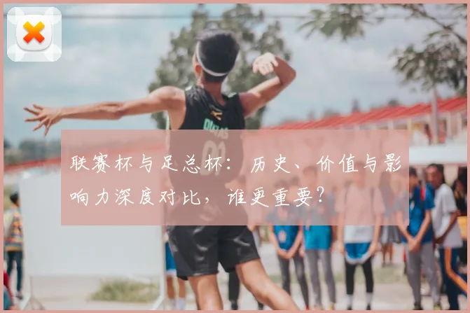 联赛杯与足总杯：历史、价值与影响力深度对比，谁更重要？