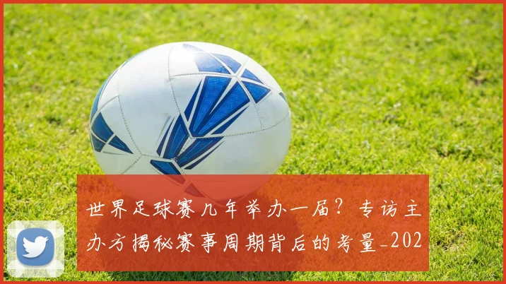 世界足球赛几年举办一届？专访主办方揭秘赛事周期背后的考量_20260610190219