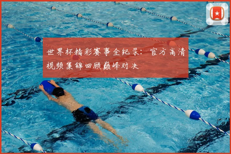 世界杯精彩赛事全纪录：官方高清视频集锦回顾巅峰对决