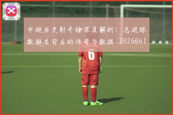 中超历史射手榜深度解析:总进球数排名背后的传奇与数据_20260610190347