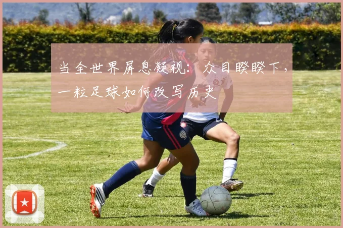 当全世界屏息凝视:众目睽睽下,一粒足球如何改写历史