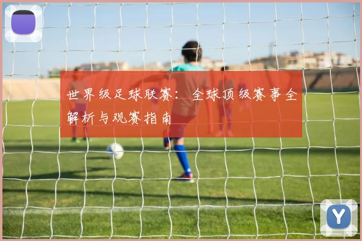 世界级足球联赛：全球顶级赛事全解析与观赛指南