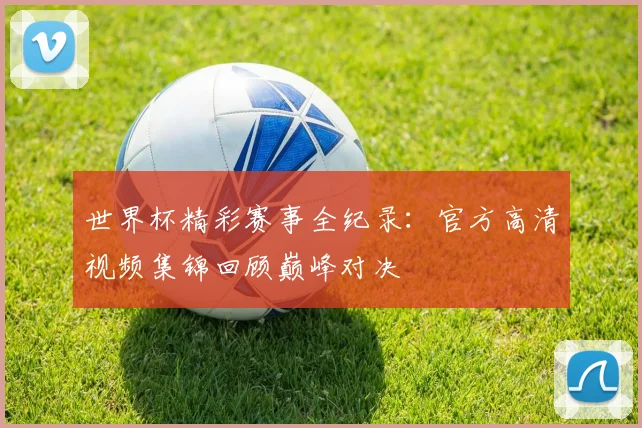 世界杯精彩赛事全纪录：官方高清视频集锦回顾巅峰对决