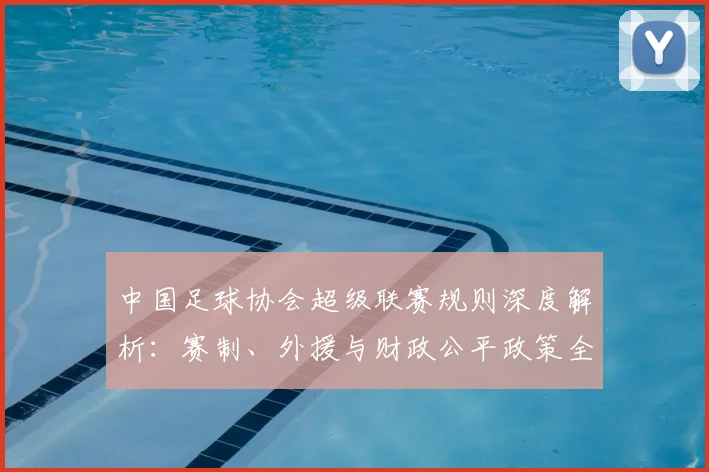 中国足球协会超级联赛规则深度解析：赛制、外援与财政公平政策全解读